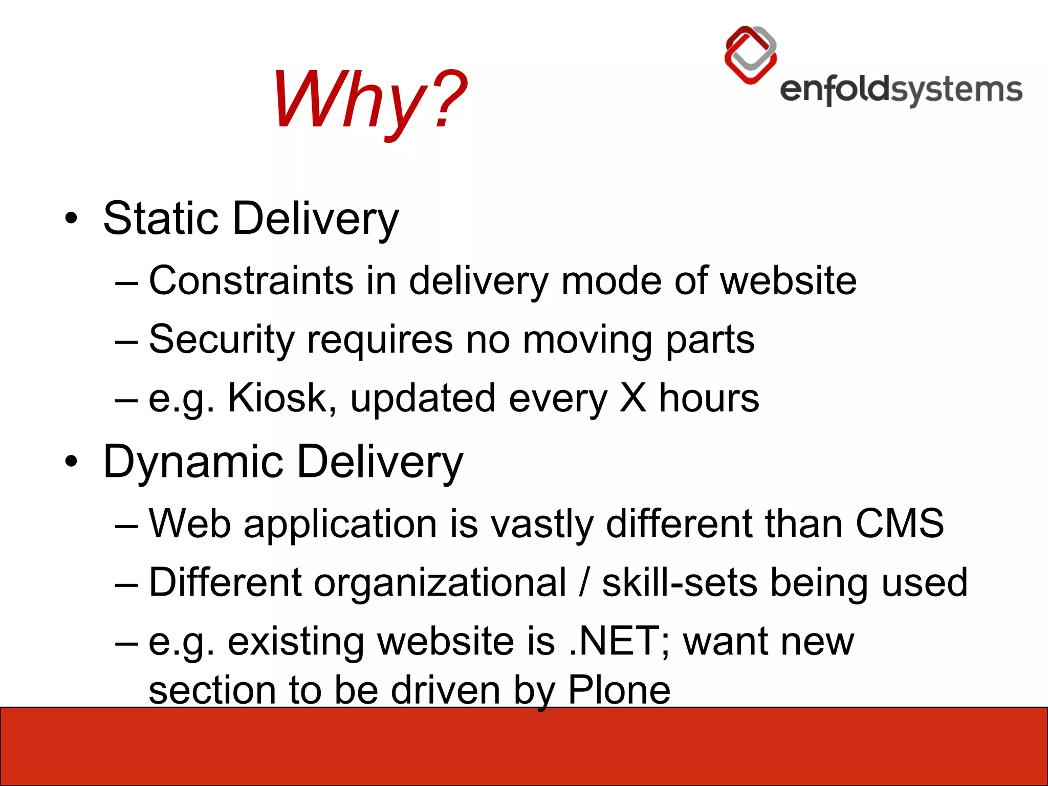 Why?Static DeliveryConstraints in delivery mode of websiteSecurity requires no moving partse.g. Kiosk, updated every X hoursDynamic DeliveryWeb application is vastly different than CMSDifferent organizational / skill-sets being usede.g. existing website is .NET; want new section to be driven by Plone