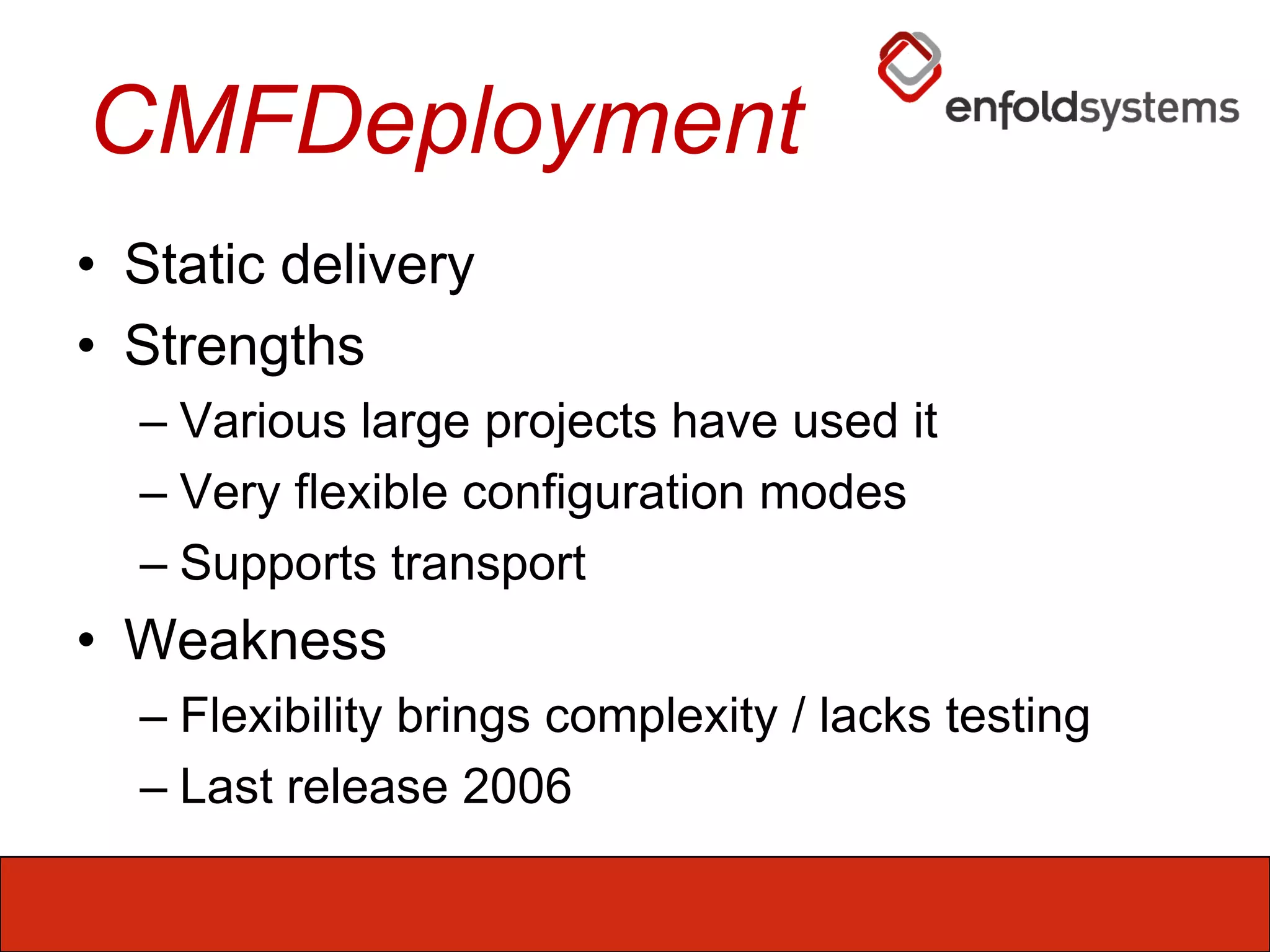 CMFDeploymentStatic deliveryStrengthsVarious large projects have used itVery flexible configuration modesSupports transportWeaknessFlexibility brings complexity / lacks testingLast release 2006