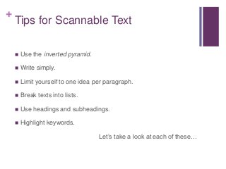 +
Tips for Scannable Text
 Use the inverted pyramid.
 Write simply.
 Limit yourself to one idea per paragraph.
 Break texts into lists.
 Use headings and subheadings.
 Highlight keywords.
Let’s take a look at each of these…
 