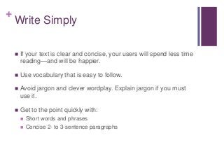 +
Write Simply
 If your text is clear and concise, your users will spend less time
reading—and will be happier.
 Use vocabulary that is easy to follow.
 Avoid jargon and clever wordplay. Explain jargon if you must
use it.
 Get to the point quickly with:
 Short words and phrases
 Concise 2- to 3-sentence paragraphs
 