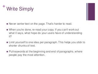 +
Write Simply
 Never center text on the page. That’s harder to read.
 When you're done, re-read your copy. If you can't work out
what it says, what hope do your users have of understanding
it?
 Limit yourself to one idea per paragraph. This helps you stick to
shorter chunks of text.
 Put keywords at the beginning and end of paragraphs, where
people pay the most attention.
 