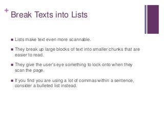 +
Break Texts into Lists
 Lists make text even more scannable.
 They break up large blocks of text into smaller chunks that are
easier to read.
 They give the user's eye something to lock onto when they
scan the page.
 If you find you are using a lot of commas within a sentence,
consider a bulleted list instead.
 
