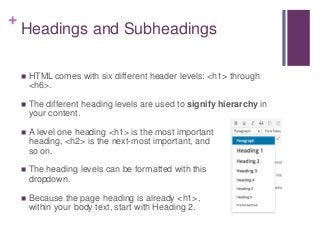 +
Headings and Subheadings
 HTML comes with six different header levels: <h1> through
<h6>.
 The different heading levels are used to signify hierarchy in
your content.
 A level one heading <h1> is the most important
heading, <h2> is the next-most important, and
so on.
 The heading levels can be formatted with this
dropdown.
 Because the page heading is already <h1>,
within your body text, start with Heading 2.
 