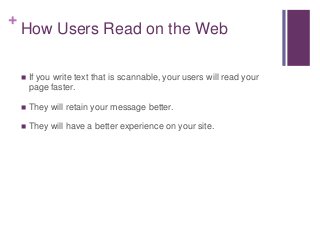 +
How Users Read on the Web
 If you write text that is scannable, your users will read your
page faster.
 They will retain your message better.
 They will have a better experience on your site.
 