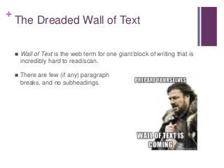 +
The Dreaded Wall of Text
 Wall of Text is the web term for one giant block of writing that is
incredibly hard to read/scan.
 There are few (if any) paragraph
breaks, and no subheadings.
 
