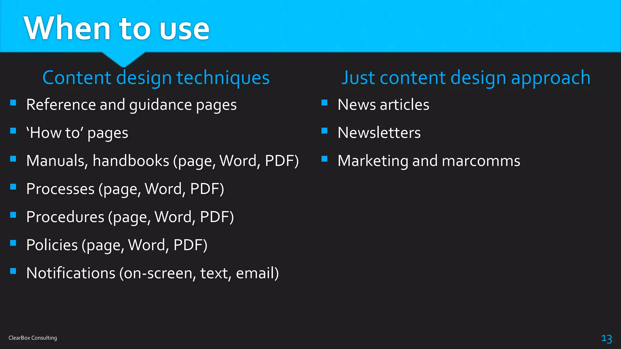 When to use
Content design techniques
 Reference and guidance pages
 ‘How to’ pages
 Manuals, handbooks (page,Word, PDF)
 Processes (page,Word, PDF)
 Procedures (page,Word, PDF)
 Policies (page,Word, PDF)
 Notifications (on-screen, text, email)
Just content design approach
 News articles
 Newsletters
 Marketing and marcomms
ClearBox Consulting 13
 