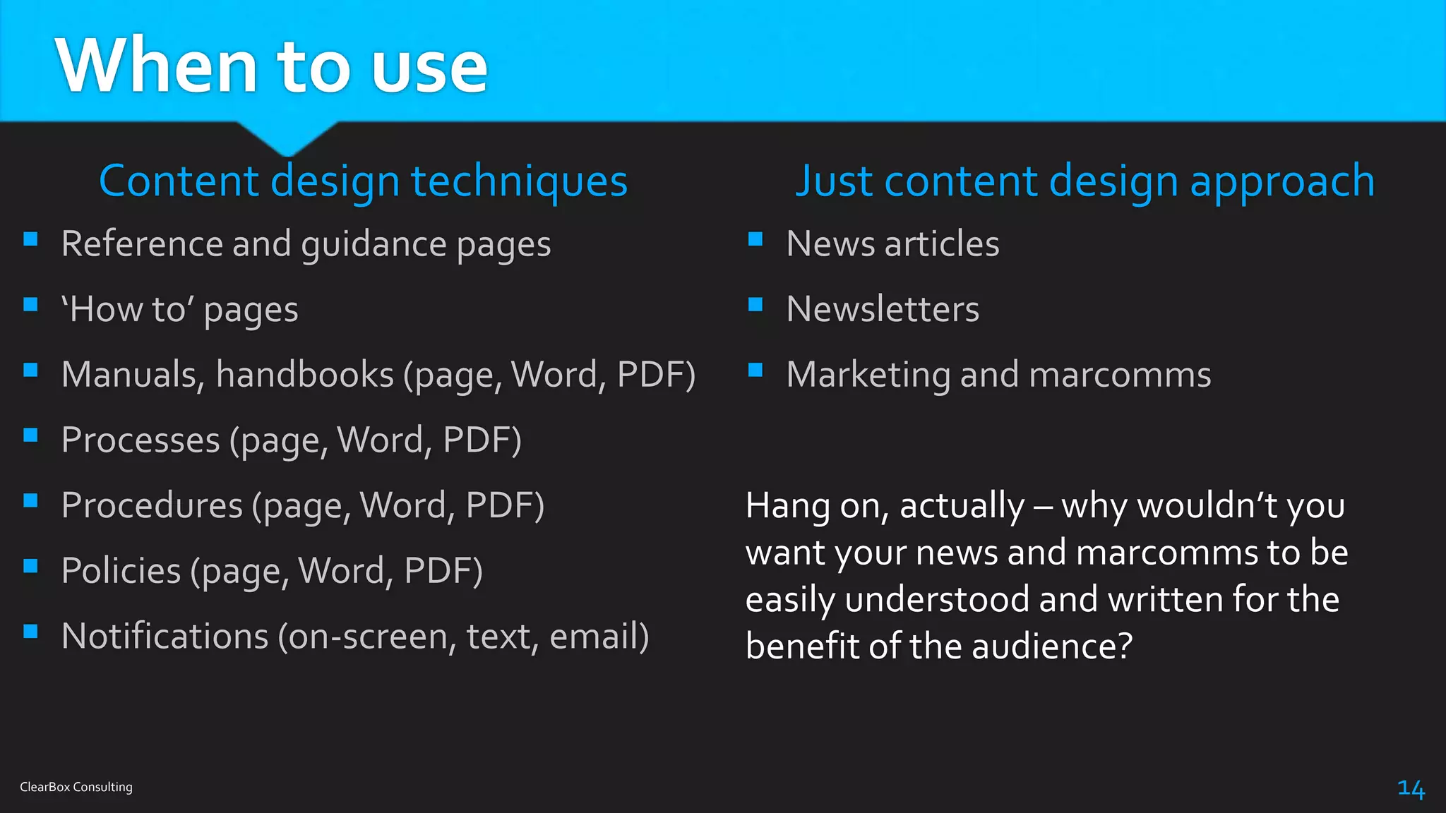 When to use
Content design techniques
 Reference and guidance pages
 ‘How to’ pages
 Manuals, handbooks (page,Word, PDF)
 Processes (page,Word, PDF)
 Procedures (page,Word, PDF)
 Policies (page,Word, PDF)
 Notifications (on-screen, text, email)
Just content design approach
 News articles
 Newsletters
 Marketing and marcomms
Hang on, actually – why wouldn’t you
want your news and marcomms to be
easily understood and written for the
benefit of the audience?
ClearBox Consulting 14
 