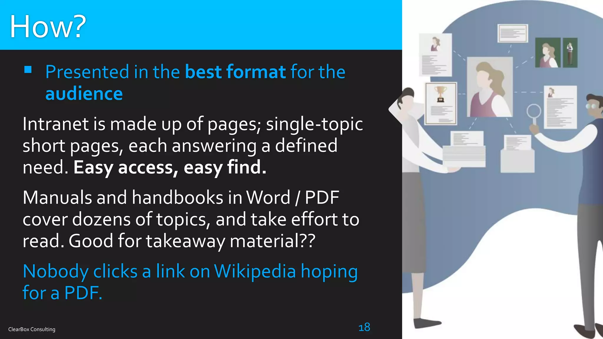 ClearBox Consulting 18
 Presented in the best format for the
audience
Intranet is made up of pages; single-topic
short pages, each answering a defined
need. Easy access, easy find.
Manuals and handbooks inWord / PDF
cover dozens of topics, and take effort to
read. Good for takeaway material??
Nobody clicks a link onWikipedia hoping
for a PDF.
How?
 