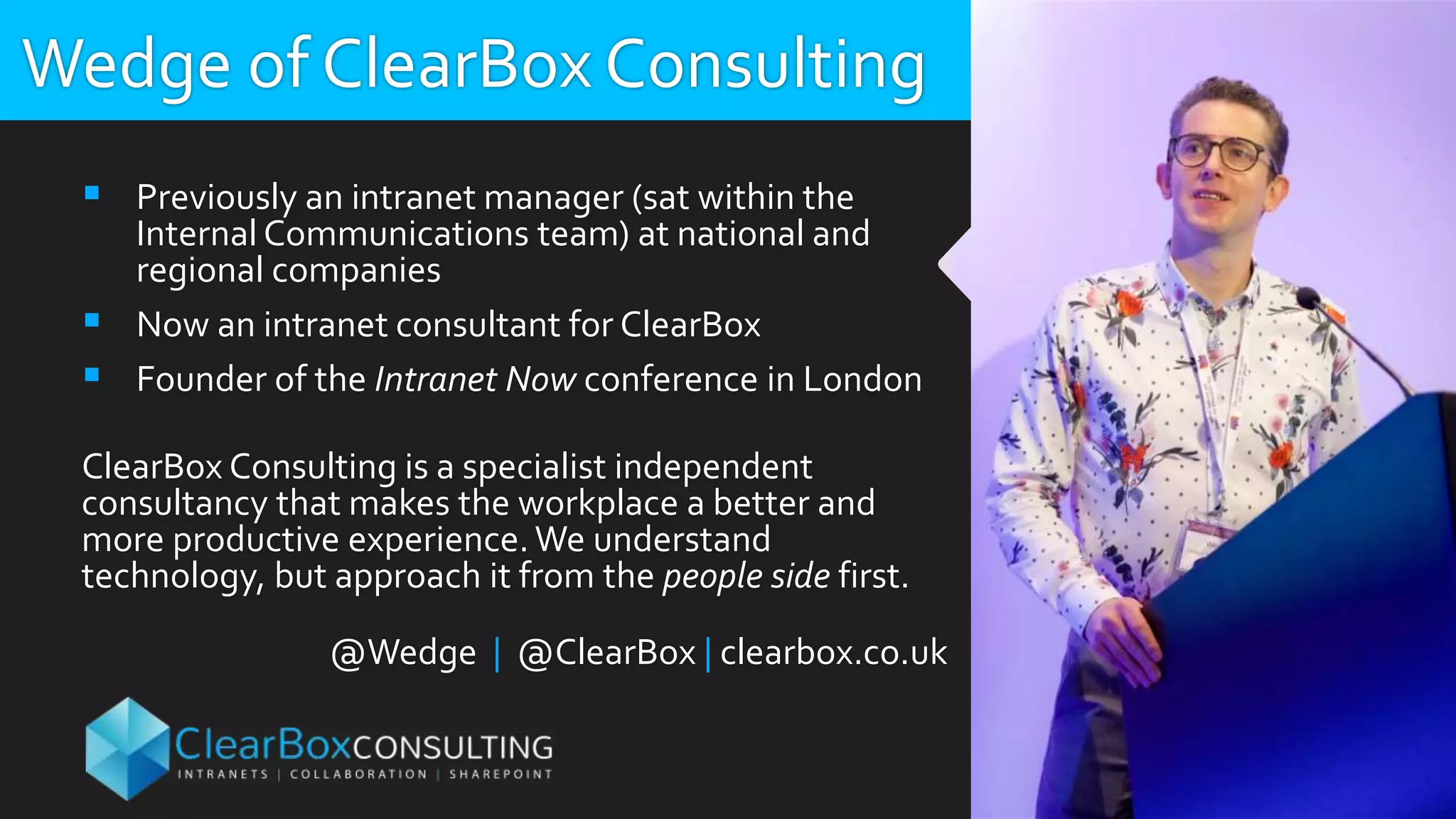 Wedge of ClearBox Consulting
 Previously an intranet manager (sat within the
Internal Communications team) at national and
regional companies
 Now an intranet consultant for ClearBox
 Founder of the Intranet Now conference in London
ClearBox Consulting is a specialist independent
consultancy that makes the workplace a better and
more productive experience. We understand
technology, but approach it from the people side first.
@Wedge | @ClearBox | clearbox.co.uk
 