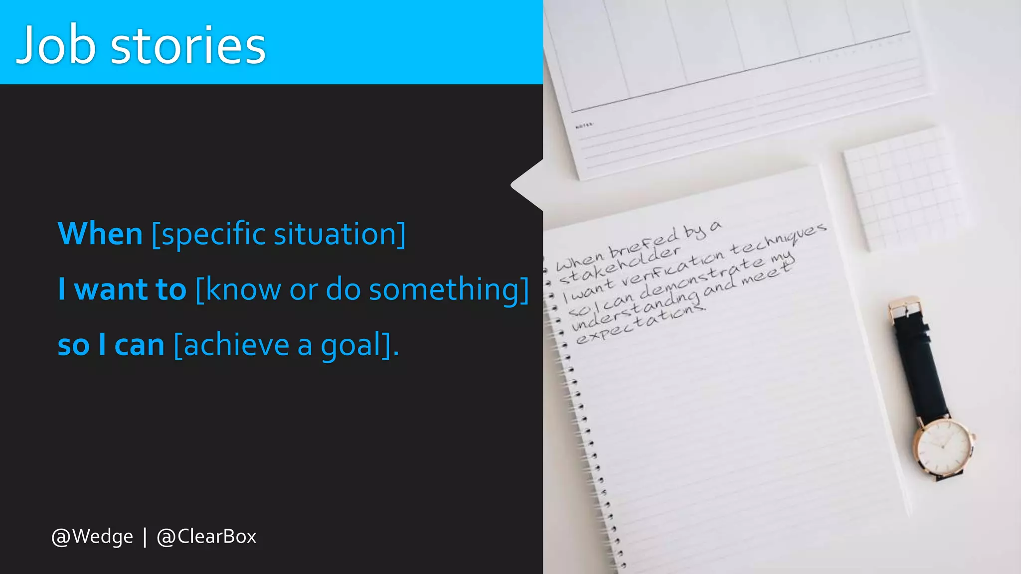 Job stories
When [specific situation]
I want to [know or do something]
so I can [achieve a goal].
@Wedge | @ClearBox
 