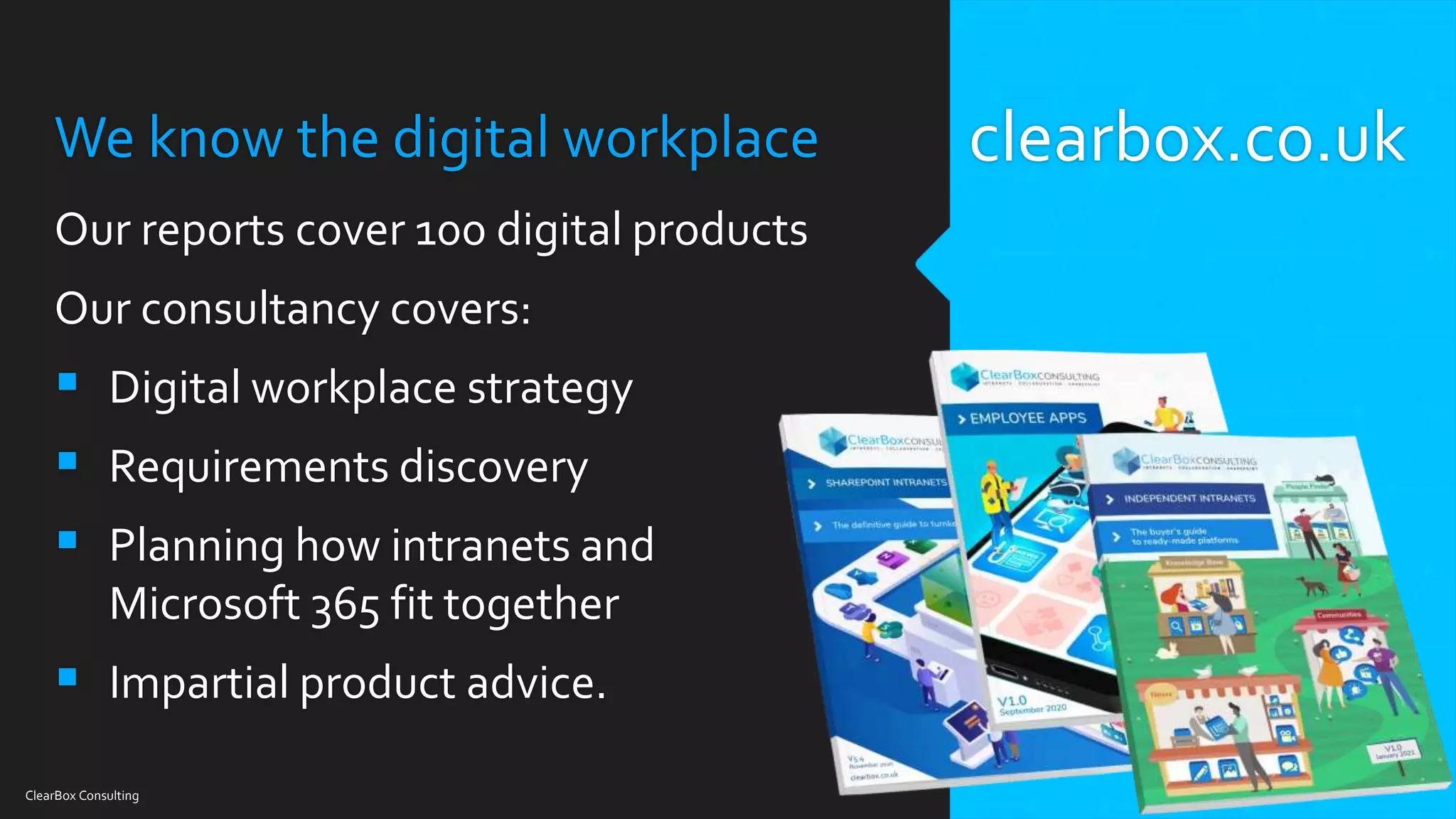 We know the digital workplace
Our reports cover 100 digital products
Our consultancy covers:
 Digital workplace strategy
 Requirements discovery
 Planning how intranets and
Microsoft 365 fit together
 Impartial product advice.
ClearBox Consulting
clearbox.co.uk
 