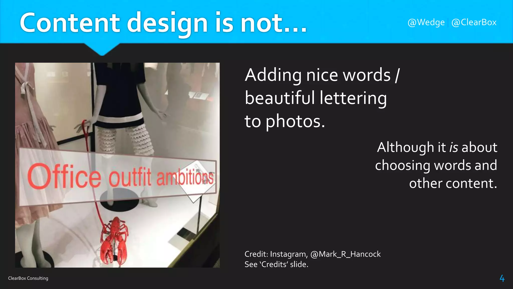 Content design is not…
ClearBox Consulting 4
Adding nice words /
beautiful lettering
to photos.
Credit: Instagram, @Mark_R_Hancock
See ‘Credits’ slide.
Although it is about
choosing words and
other content.
@Wedge | @ClearBox
 