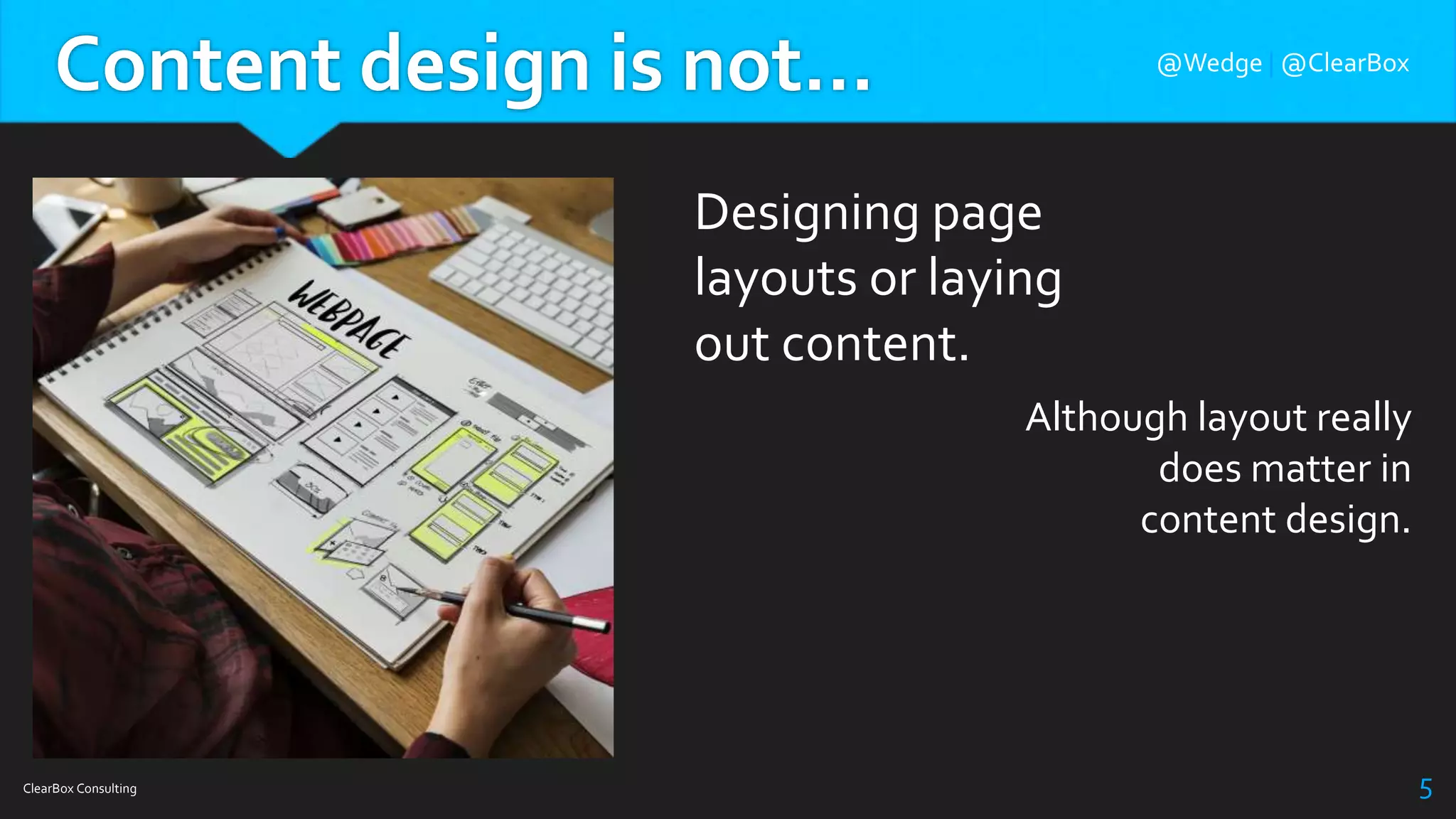 Content design is not…
ClearBox Consulting 5
Designing page
layouts or laying
out content.
Although layout really
does matter in
content design.
@Wedge | @ClearBox
 