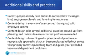 Additional skills and practices
 Comms people already have tactics to consider how messages
land, engagement levels, and listening for responses
 Content design is even more ‘user centred’ than good, solid
employee comms
 Content design adds several additional practices around up-front
planning and reviews to ensure content performs as needed
 Content design is becoming a discipline (a set of practices, a
recognisable approach), that can be promulgated rolled out across
your primary comms / publishing team and guide your extended
teams and department publishers.
 