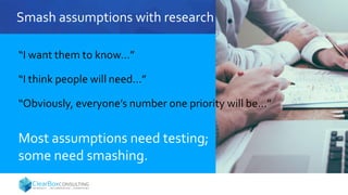 Smash assumptions with research
“I want them to know…”
“I think people will need…”
“Obviously, everyone’s number one priority will be…”
Most assumptions need testing;
some need smashing.
 