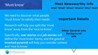 ‘Must know’
We need to discover what people
‘must know’ to satisfy their needs.
Research will help you split the ‘must
know’ away from the ‘nice to know’.
Specifically, user stories and job stories will
define the ‘must know’ items, and the good ol’
inverted pyramid will help you consider context
and ‘nice to know’.
 