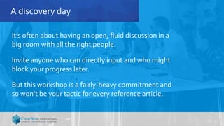 A discovery day
It’s often about having an open, fluid discussion in a
big room with all the right people.
Invite anyone who can directly input and who might
block your progress later.
But this workshop is a fairly-heavy commitment and
so won’t be your tactic for every reference article.
 