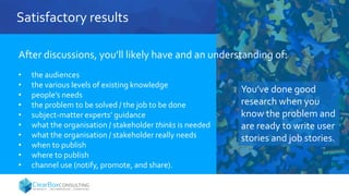 Satisfactory results
After discussions, you’ll likely have and an understanding of:
• the audiences
• the various levels of existing knowledge
• people’s needs
• the problem to be solved / the job to be done
• subject-matter experts’ guidance
• what the organisation / stakeholder thinks is needed
• what the organisation / stakeholder really needs
• when to publish
• where to publish
• channel use (notify, promote, and share).
You’ve done good
research when you
know the problem and
are ready to write user
stories and job stories.
 