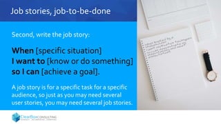 Job stories, job-to-be-done
Second, write the job story:
When [specific situation]
I want to [know or do something]
so I can [achieve a goal].
A job story is for a specific task for a specific
audience, so just as you may need several
user stories, you may need several job stories.
 