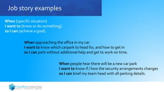 Job story examples
When [specific situation]
I want to [know or do something]
so I can [achieve a goal].
When approaching the office in my car
I want to know which carpark to head for, and how to get in
so I can park without additional help and get to work on time.
When people hear there will be a new car park
I want to know if / how the security arrangements changes
so I can brief my team head with all parking details.
 
