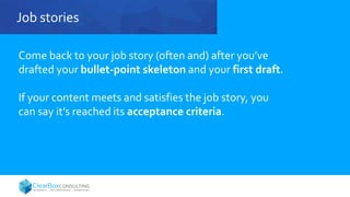 Job stories
Come back to your job story (often and) after you’ve
drafted your bullet-point skeleton and your first draft.
If your content meets and satisfies the job story, you
can say it’s reached its acceptance criteria.
 