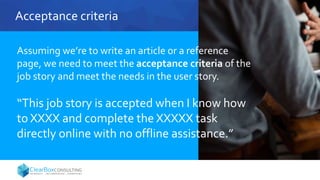 Acceptance criteria
Assuming we’re to write an article or a reference
page, we need to meet the acceptance criteria of the
job story and meet the needs in the user story.
“This job story is accepted when I know how
to XXXX and complete the XXXXX task
directly online with no offline assistance.”
 