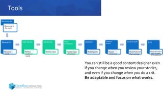 Tools
Research
•Discover
needs
User stories
•Define
audience
needs
Job stories
•Define need
Story
acceptance
•Agree shape
of solution
Skeleton
•Bullet points
Skeleton
review
•Agree
substance
Content draft
•Solid first draft
•Pair writing?
Crit
•Does the content
meet the needs
of the audience?
You can still be a good content designer even
if you change when you review your stories,
and even if you change when you do a crit.
Be adaptable and focus on what works.
Discovery day
•Everyone in
the room
 