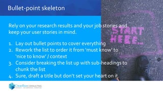 Bullet-point skeleton
Rely on your research results and your job stories and
keep your user stories in mind.
1. Lay out bullet points to cover everything
2. Rework the list to order it from ‘must know’ to
‘nice to know’ / context
3. Consider breaking the list up with sub-headings to
chunk the list
4. Sure, draft a title but don’t set your heart on it.
 