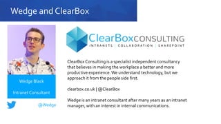 Wedge and ClearBox
ClearBox Consulting is a specialist independent consultancy
that believes in making the workplace a better and more
productive experience.We understand technology, but we
approach it from the people side first.
clearbox.co.uk | @ClearBox
Wedge is an intranet consultant after many years as an intranet
manager, with an interest in internal communications.
Wedge Black
Intranet Consultant
@Wedge
 