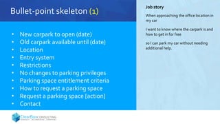 Bullet-point skeleton (1)
• New carpark to open (date)
• Old carpark available until (date)
• Location
• Entry system
• Restrictions
• No changes to parking privileges
• Parking space entitlement criteria
• How to request a parking space
• Request a parking space [action]
• Contact
Job story
When approaching the office location in
my car
I want to know where the carpark is and
how to get in for free
so I can park my car without needing
additional help.
 