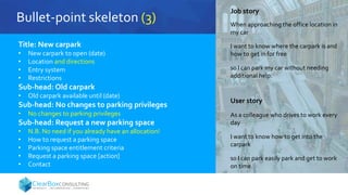 Bullet-point skeleton (3)
Title: New carpark
• New carpark to open (date)
• Location and directions
• Entry system
• Restrictions
Sub-head: Old carpark
• Old carpark available until (date)
Sub-head: No changes to parking privileges
• No changes to parking privileges
Sub-head: Request a new parking space
• N.B. No need if you already have an allocation!
• How to request a parking space
• Parking space entitlement criteria
• Request a parking space [action]
• Contact
Job story
When approaching the office location in
my car
I want to know where the carpark is and
how to get in for free
so I can park my car without needing
additional help.
User story
As a colleague who drives to work every
day
I want to know how to get into the
carpark
so I can park easily park and get to work
on time.
 