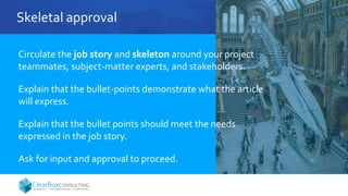 Skeletal approval
Circulate the job story and skeleton around your project
teammates, subject-matter experts, and stakeholders.
Explain that the bullet-points demonstrate what the article
will express.
Explain that the bullet points should meet the needs
expressed in the job story.
Ask for input and approval to proceed.
 