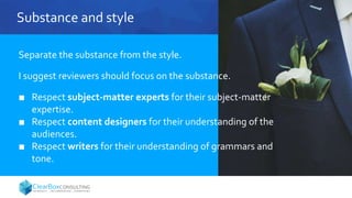 Substance and style
Separate the substance from the style.
I suggest reviewers should focus on the substance.
■ Respect subject-matter experts for their subject-matter
expertise.
■ Respect content designers for their understanding of the
audiences.
■ Respect writers for their understanding of grammars and
tone.
 