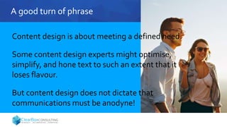 A good turn of phrase
Content design is about meeting a defined need.
Some content design experts might optimise,
simplify, and hone text to such an extent that it
loses flavour.
But content design does not dictate that
communications must be anodyne!
 