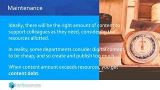 Maintenance
Ideally, there will be the right amount of content to
support colleagues as they need, considering the
resources allotted.
In reality, some departments consider digital content
to be cheap, and so create and publish too much.
When content amount exceeds resources, you get
content debt.
 