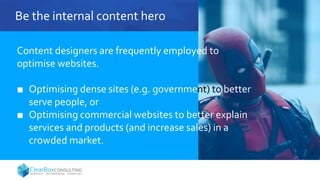 Be the internal content hero
Content designers are frequently employed to
optimise websites.
■ Optimising dense sites (e.g. government) to better
serve people, or
■ Optimising commercial websites to better explain
services and products (and increase sales) in a
crowded market.
 