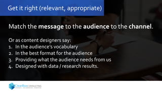 Get it right (relevant, appropriate)
Match the message to the audience to the channel.
Or as content designers say:
1. In the audience’s vocabulary
2. In the best format for the audience
3. Providing what the audience needs from us
4. Designed with data / research results.
 