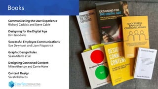 Books
Communicating the User Experience
Richard Caddick and Steve Cable
Designing for the Digital Age
Kim Goodwin
Successful Employee Communications
Sue Dewhurst and Liam Fitzpatrick
Graphic Design Rules
Sean Adams et al.
Designing Connected Content
Mike Atherton and Carrie Hane
Content Design
Sarah Richards
 