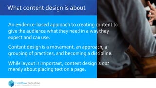 What content design is about
An evidence-based approach to creating content to
give the audience what they need in a way they
expect and can use.
Content design is a movement, an approach, a
grouping of practices, and becoming a discipline.
While layout is important, content design is not
merely about placing text on a page.
 