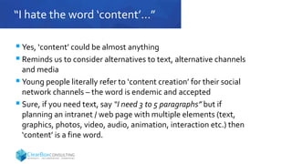 “I hate the word ‘content’…”
 Yes, ‘content’ c0uld be almost anything
 Reminds us to consider alternatives to text, alternative channels
and media
 Young people literally refer to ‘content creation’ for their social
network channels – the word is endemic and accepted
 Sure, if you need text, say “I need 3 to 5 paragraphs” but if
planning an intranet / web page with multiple elements (text,
graphics, photos, video, audio, animation, interaction etc.) then
‘content’ is a fine word.
 