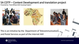 SA CDTP – Content Development and translation project
Presented by: Thato Mfikwe (ISOC Gauteng Chapter)
This is an initiative by the Department of Telecommunications
and Postal Services as part of the Internet 4All
 