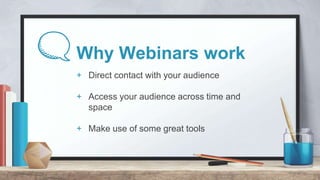 Why Webinars work
+ Direct contact with your audience
+ Access your audience across time and
space
+ Make use of some grea...