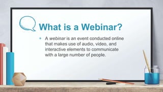 What is a Webinar?
+ A webinar is an event conducted online
that makes use of audio, video, and
interactive elements to co...