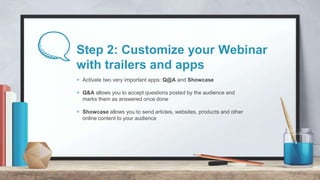 Step 2: Customize your Webinar
with trailers and apps
+ Activate two very important apps: Q@A and Showcase
+ Q&A allows yo...