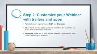 Step 2: Customize your Webinar
with trailers and apps
+ Activate two very important apps: Q@A and Showcase
+ Q&A allows yo...