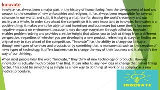 Innovate
Innovate has always been a major part in the history of human being from the development of tool and
weapon to the creation of new philosophies and religions, it has always been responsible for several
advances in our world, and still, it is playing a vital role for shaping the world’s economy and our
society as a whole. In order stay ahead the competition it is very important to innovate. Innovation is a
positive thing; it makes one to be able to lead inventions and businesses but same time it has some
negative impacts on environment because it may damage ecosystem through pollution. Innovate
enables problem-solving and provides creative insight that allows you to look at things from a different
perspective, regardless of whether you are developing a new product, refreshing strategy or finding an
original way to stay ahead of the competition. “Innovate” has the ability to change our lifestyle
through new types of services and products or by something that is monumental such as the creation of
news types of technology. It offers businessman to change the way of their business and it also shift the
way of our thinking.
When most people hear the word “innovate,” they think of new technology or products. However,
innovation is actually much broader than that. It can refer to any new idea or change that makes things
better. This could be something as simple as a new way to do things at work or as complex as a new
medical procedure.
 