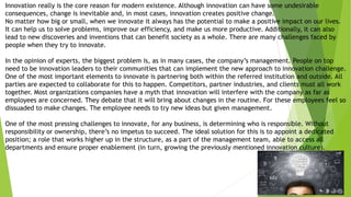 Innovation really is the core reason for modern existence. Although innovation can have some undesirable
consequences, change is inevitable and, in most cases, innovation creates positive change.
No matter how big or small, when we innovate it always has the potential to make a positive impact on our lives.
It can help us to solve problems, improve our efficiency, and make us more productive. Additionally, it can also
lead to new discoveries and inventions that can benefit society as a whole. There are many challenges faced by
people when they try to innovate.
In the opinion of experts, the biggest problem is, as in many cases, the company’s management. People on top
need to be innovation leaders to their communities that can implement the new approach to innovation challenge.
One of the most important elements to innovate is partnering both within the referred institution and outside. All
parties are expected to collaborate for this to happen. Competitors, partner industries, and clients must all work
together. Most organizations companies have a myth that innovation will interfere with the company as far as
employees are concerned. They debate that it will bring about changes in the routine. For these employees feel so
dissuaded to make changes. The employee needs to try new ideas but given management.
One of the most pressing challenges to innovate, for any business, is determining who is responsible. Without
responsibility or ownership, there’s no impetus to succeed. The ideal solution for this is to appoint a dedicated
position; a role that works higher up in the structure, as a part of the management team, able to access all
departments and ensure proper enablement (in turn, growing the previously mentioned innovation culture).
 