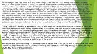 Many managers view new ideas with fear. Innovating is often seen as a distracting or otherwise removing
resources from today’s pursuits of profits. As a result, time is prioritised to maximise current tasks as much as
possible, with no space for innovative thinking or creative problem solving; management is based on current
performance, so the future is always pushed back. Being innovative means doing something different. With
established companies with longer histories, this often meets strong resistance internally. In such situations,
innovation usually comes from the fringes: areas of the business that aren’t tied to the core model. Thus, while
they have the freedom to be creative and to explore new spaces, such sidelined teams are not valued
throughout the company, often dismissed as fanciful or extreme proposals. This is where a fear of the new and
different often takes hold. When the company holds firm to how things are normally done, how different such
ideas are or, as discussed early, how the proposed investments move too far from the established model.
Finally, “innovate” is about new concepts, many of which often come around through the sharing of ideas and
knowledge amongst different teams. Consequently, a silo-driven culture is a huge business innovation challenge.
After all, a company that can not cooperate within itself can’t share new ideas. This is the very same reason
startups and younger organizations favour hackathons and special ideation sessions. Organizational isolation is
one of the biggest creativity and innovation challenges. An ecosystem ensures every department has a role to
play. As a result, every department helps to secure funding and push new innovations forward to develop new
ideas and solutions that can make a real change in the world.
Innovate enables problem-solving and provides creative insight that allows you to look at things from a different
perspective, regardless of whether you are developing a new product, refreshing strategy or finding an original
way to stay ahead of the competition.
 