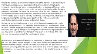 One of the benefits of innovation in business is the increase in productivity of
individuals, processes, and business models, among others. Simply put,
innovation presents new ideas to business leaders to increase efficiency with
minimum resources. Furthermore, reducing business and other risks. Business
processes have been the same for more than a few decades. However, with the
introduction of innovation in business, there has been a disruption that is
believed to be caused due to novelty, creativity, and uniqueness. That is also
helping in making the business stand out from the rest and vicariously
contributing to increased revenue and market share.
Motivating students to innovate is to provide them with opportunities to be
creative and experiment. For example, in the classroom, teachers can allow
students to work on projects that require them to come up with new ideas and
solutions. This type of hands-on learning can be very motivating for students and
can help them to see the importance of innovation in their lives. This will
increase the development of the coming generation.
Nevertheless, the potential benefits of innovating or innovate make it well worth
the risk. We should always be open to new ideas and willing to experiment with
them in order to create a better future for ourselves and our descendants.
Generally speaking, the main purpose of innovate is to improve people’s lives and
when it comes to managing a business, innovation is the key for making any kind
of progress.
 