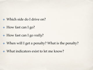 ✤  Which side do I drive on?
✤  How fast can I go?
✤  How fast can I go really?
✤  When will I get a penalty? What is the penalty?
✤  What indicators exist to let me know?
 